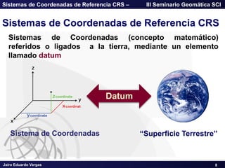 Jairo Eduardo Vargas
Sistemas de Coordenadas de Referencia CRS – III Seminario Geomática SCI
Sistemas de Coordenadas de Referencia CRS
Sistemas de Coordenadas (concepto matemático)
referidos o ligados a la tierra, mediante un elemento
llamado datum
Sistema de Coordenadas
Datum
―Superficie Terrestre‖
8
 