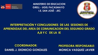 COORDINADOR:
DANIEL J. DIONICIO GONZALES
PROFESORA RESPONSABLE:
MONICA VASQUEZ JAVIER
MINISTERIO DE EDUCACION
GRELL - UGEL PACASMAYO
I.E. SAN JOSÉ - JEC
INTERPRETACIÓN Y CONCLUSIONES DE LAS SESIONES DE
APRENDIZAJE DEL AREA DE COMUNICACION DEL SEGUNDO GRADO
A,B Y C DE LA IE
 