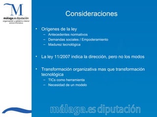 Consideraciones Orígenes de la ley Antecedentes normativos Demandas sociales / Empoderamiento Madurez tecnológica La ley 11/2007 indica la dirección, pero no los modos Transformación organizativa mas que transformación tecnológica TICs como herramienta Necesidad de un modelo 