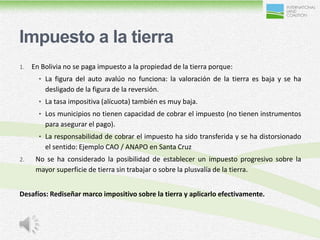 Impuesto a la tierra
1.   En Bolivia no se paga impuesto a la propiedad de la tierra porque:
       • La figura del auto avalúo no funciona: la valoración de la tierra es baja y se ha
         desligado de la figura de la reversión.
       • La tasa impositiva (alícuota) también es muy baja.
       • Los municipios no tienen capacidad de cobrar el impuesto (no tienen instrumentos
         para asegurar el pago).
       • La responsabilidad de cobrar el impuesto ha sido transferida y se ha distorsionado
         el sentido: Ejemplo CAO / ANAPO en Santa Cruz
2.    No se ha considerado la posibilidad de establecer un impuesto progresivo sobre la
      mayor superficie de tierra sin trabajar o sobre la plusvalía de la tierra.


Desafíos: Rediseñar marco impositivo sobre la tierra y aplicarlo efectivamente.
 