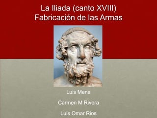 La Iliada (canto XVIII)Fabricación de las Armas Luis Mena Carmen M Rivera Luis Omar Rios 