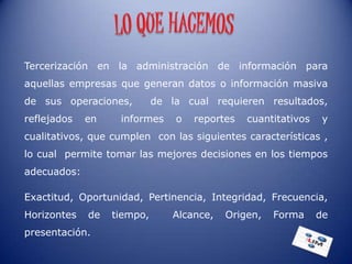 Tercerización en la administración de información para
aquellas empresas que generan datos o información masiva
de sus operaciones,         de la cual requieren resultados,
reflejados   en    informes     o   reportes   cuantitativos    y
cualitativos, que cumplen con las siguientes características ,
lo cual permite tomar las mejores decisiones en los tiempos
adecuados:

Exactitud, Oportunidad, Pertinencia, Integridad, Frecuencia,
Horizontes   de   tiempo,       Alcance,   Origen,   Forma     de
presentación.
 