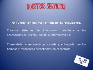 SERVICIO ADMINISTRACIÓN DE INFORMÁTICA

Creamos    sistemas   de   información   orientada   a   las
necesidades del cliente, donde la información es:


Consolidada, almacenada, procesada y entregada       en los
tiempos y estándares predefinidos en el contrato.
 