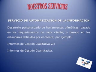 SERVICIO DE AUTOMATIZACIÓN DE LA INFORMACIÓN

Desarrollo personalizado de herramientas ofimáticas, basado
en los requerimientos de cada cliente, o basado en los
estándares definidos por el cliente; por ejemplo:

Informes de Gestión Cualitativa y/o

Informes de Gestión Cuantitativa.
 