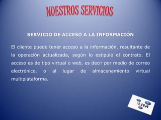 SERVICIO DE ACCESO A LA INFORMACIÓN

El cliente puede tener acceso a la información, resultante de
la operación actualizada, según lo estipule el contrato. El
acceso es de tipo virtual o web, es decir por medio de correo
electrónico,   o   al   lugar   de   almacenamiento   virtual
multiplataforma.
 
