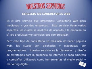 SERVICIO DE CONSULTORIA WEB

Es el otro servicio que ofrecemos; Consultoría Web para
medianas y grandes empresas.         Este servicio tiene varios
aspectos, los cuales se analizan de acuerdo a la empresa en
sí, los productos y/o servicios que comercializan.

Pero este tipo de consultoría va más allá de hacer páginas
web,   las   cuales     son   diseñadas    y   elaboradas   por
programadores.       Nuestro servicio es la planeación y diseño
de estrategias para la presencia en internet de cada empresa
o compañía, utilizando como herramientas el medio social y
marketing digital.
 