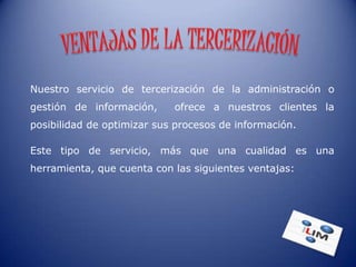 Nuestro servicio de tercerización de la administración o
gestión de información,     ofrece a nuestros clientes la
posibilidad de optimizar sus procesos de información.

Este tipo de servicio, más que una cualidad es una
herramienta, que cuenta con las siguientes ventajas:
 