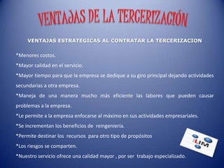 VENTAJAS ESTRATEGICAS AL CONTRATAR LA TERCERIZACION

*Menores costos.
*Mayor calidad en el servicio.
*Mayor tiempo para que la empresa se dedique a su giro principal dejando actividades
secundarias a otra empresa.
*Maneja de una manera mucho más eficiente las labores que pueden causar
problemas a la empresa.
*Le permite a la empresa enfocarse al máximo en sus actividades empresariales.
*Se incrementan los beneficios de reingeniería.
*Permite destinar los recursos para otro tipo de propósitos
*Los riesgos se comparten.
*Nuestro servicio ofrece una calidad mayor , por ser trabajo especializado.
 
