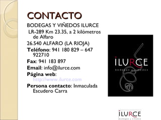 CONTACTO
BODEGAS Y VIÑEDOS ILURCE
LR-289 Km 23.35, a 2 kilómetros
de Alfaro
26.540 ALFARO (LA RIOJA)
Teléfono: 941 180 829 – 647
922710
Fax: 941 183 897
Email: info@ilurce.com
Página web:
http://www.ilurce.com
Persona contacto: Inmaculada
Escudero Carra

 