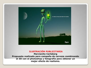  ILUSTRACIÓN PUBLICITARIAMarcianito CarlsbergPropuesta realizada para campaña de cerveza combinando el 3D con el photoshop y fotografía para obtener unmejor efecto de realismo.