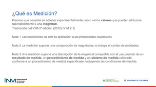 Proceso que consiste en obtener experimentalmente uno o varios valores que pueden atribuirse
razonablemente a una magnitud.
Traducción del VIM-3ª edición (2012) (VIM 2.1)
Nota 1 Las mediciones no son de aplicación a las propiedades cualitativas
Nota 2 La medición supone una comparación de magnitudes, e incluye el conteo de entidades.
Nota 3 Una medición supone una descripción de la magnitud compatible con el uso previsto de un
resultado de medida, un procedimiento de medida y un sistema de medida calibrado
conforme a un procedimiento de medida especificado, incluyendo las condiciones de medida.
¿Qué es Medición?
 