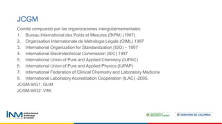 Comité compuesto por las organizaciones intergubernamentales:
1. Bureau International des Poids et Mesures (BIPM) (1997)
2. Organisation Internationale de Métrologie Légale (OIML) 1997
3. International Organization for Standardization (ISO) – 1997
4. International Electrotechnical Commission (IEC) 1997
5. International Union of Pure and Applied Chemistry (IUPAC)
6. International Union of Pure and Applied Physics (IUPAP)
7. International Federation of Clinical Chemistry and Laboratory Medicine
8. International Laboratory Accreditation Cooperation (ILAC) -2005.
JCGM-WG1: GUM
JCGM-WG2: VIM.
JCGM
 