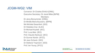 JCGM-WG2: VIM
Convenor: Dr Charles Ehrlich [OIML]
Executive Secretary: Dr Janet Miles [BIPM]
Members:
Dr Jerzy Borzyminski [OIML]
Dr Mirella Maria Buzoianu [BIPM]
Ms Michèle Desenfant [ISO]
Dr Hidetaka Imai [ILAC]
Dr Michael Krystek [IEC]
Prof. Luca Mari [IEC]
Prof. Claudio Narduzzi [IEC]
Dr Gunnar Nordin [IFCC]
Mr Jean Schwob [ISO]
Dr Stefanie Trapmann [ISO]
Prof. Ian Young [IFCC]
 