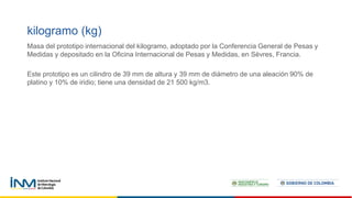 Masa del prototipo internacional del kilogramo, adoptado por la Conferencia General de Pesas y
Medidas y depositado en la Oficina Internacional de Pesas y Medidas, en Sèvres, Francia.
Este prototipo es un cilindro de 39 mm de altura y 39 mm de diámetro de una aleación 90% de
platino y 10% de iridio; tiene una densidad de 21 500 kg/m3.
kilogramo (kg)
 