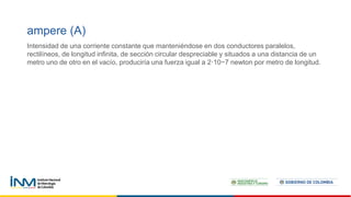 ampere (A)
Intensidad de una corriente constante que manteniéndose en dos conductores paralelos,
rectilíneos, de longitud infinita, de sección circular despreciable y situados a una distancia de un
metro uno de otro en el vacío, produciría una fuerza igual a 2·10−7 newton por metro de longitud.
 