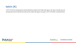 kelvin (K)
1/273,16 de la temperatura termodinámica del punto triple del agua. De aquí resulta que la
temperatura termodinámica del punto triple del agua es igual a 273,16 kelvin exactamente.
 