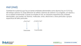 mol (mol)
Cantidad de sustancia que hay en tantas entidades elementales como átomos hay en 0,012 kg
del isótopo carbono-12. Esta definición se refiere a átomos de carbono-12 no ligados, en reposo y
en su estado fundamental. Cuando se emplee el mol, es necesario especificar las unidades
elementales, que pueden ser átomos, moléculas, iones, electrones u otras partículas o grupos
específicos de tales partículas.
¿Qué hay? ¿Cuánto hay?
Detectable Cuantificable
 