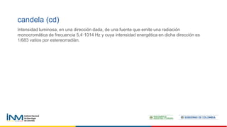 candela (cd)
Intensidad luminosa, en una dirección dada, de una fuente que emite una radiación
monocromática de frecuencia 5,4·1014 Hz y cuya intensidad energética en dicha dirección es
1/683 vatios por estereorradián.
 
