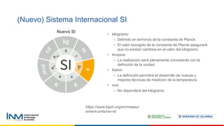 (Nuevo) Sistema Internacional SI
https://www.bipm.org/en/measur
ement-units/rev-si/
Nuevo SI
• kilogramo:
– Definido en terminos de la constante de Planck.
– El valor escogido de la constante de Planck asegurará
que no existan cambios en el valor del kilogramo.
• Ampere:
– La realización será plenamente consistente con la
definición de la unidad.
• Kelvin:
– La definición permitirá el desarrollo de nuevas y
mejores técnicas de medición de la temperatura.
• mol:
– No dependerá del kilogramo
 