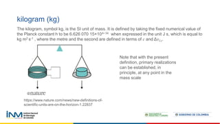 kilogram (kg)
The kilogram, symbol kg, is the SI unit of mass. It is defined by taking the fixed numerical value of
the Planck constant h to be 6.626 070 15×10^−34 when expressed in the unit J s, which is equal to
kg m2 s-1 , where the metre and the second are defined in terms of 𝑐 and Δ𝜈𝐶𝑠.
Note that with the present
definition, primary realizations
can be established, in
principle, at any point in the
mass scale
https://www.nature.com/news/new-definitions-of-
scientific-units-are-on-the-horizon-1.22837
 
