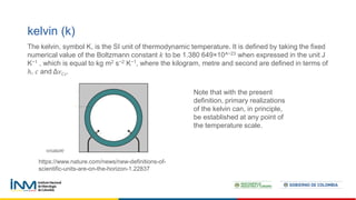 kelvin (k)
The kelvin, symbol K, is the SI unit of thermodynamic temperature. It is defined by taking the fixed
numerical value of the Boltzmann constant 𝑘 to be 1.380 649×10^−23 when expressed in the unit J
K−1 , which is equal to kg m2 s−2 K−1, where the kilogram, metre and second are defined in terms of
ℎ, 𝑐 and Δ𝜈𝐶𝑠.
Note that with the present
definition, primary realizations
of the kelvin can, in principle,
be established at any point of
the temperature scale.
https://www.nature.com/news/new-definitions-of-
scientific-units-are-on-the-horizon-1.22837
 