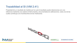 Trazabilidad al SI (VIM 2.41)
Propiedad de un resultado de medida por la cual el resultado puede relacionarse con una
referencia mediante una cadena ininterrumpida y documentada de calibraciones, cada una de las
cuales contribuye a la incertidumbre de las mediciones
 