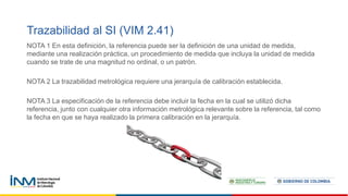 Trazabilidad al SI (VIM 2.41)
NOTA 1 En esta definición, la referencia puede ser la definición de una unidad de medida,
mediante una realización práctica, un procedimiento de medida que incluya la unidad de medida
cuando se trate de una magnitud no ordinal, o un patrón.
NOTA 2 La trazabilidad metrológica requiere una jerarquía de calibración establecida.
NOTA 3 La especificación de la referencia debe incluir la fecha en la cual se utilizó dicha
referencia, junto con cualquier otra información metrológica relevante sobre la referencia, tal como
la fecha en que se haya realizado la primera calibración en la jerarquía.
 
