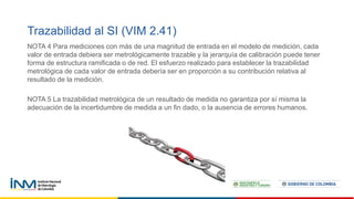 Trazabilidad al SI (VIM 2.41)
NOTA 4 Para mediciones con más de una magnitud de entrada en el modelo de medición, cada
valor de entrada debiera ser metrológicamente trazable y la jerarquía de calibración puede tener
forma de estructura ramificada o de red. El esfuerzo realizado para establecer la trazabilidad
metrológica de cada valor de entrada debería ser en proporción a su contribución relativa al
resultado de la medición.
NOTA 5 La trazabilidad metrológica de un resultado de medida no garantiza por sí misma la
adecuación de la incertidumbre de medida a un fin dado, o la ausencia de errores humanos.
 