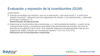 Continuación…
5. Calcular el resultado de medición; esto es, la estimación 𝑦 del mensurando 𝑌, a partir de la
relación funcional 𝑓 utilizando para las magnitudes de entrada 𝑋𝑖 las estimaciones 𝑥𝑖 obtenidas
en el paso 2 (véase 4.1.4).
Determinación del Mensurando
6. Determinar la incertidumbre típica combinada 𝑢𝑐(𝑦) del resultado de medida 𝑦, a partir de las
incertidumbres típicas y covarianzas asociadas a las estimaciones de entrada, tal como se
describe en el capítulo 5 de la Guía. Si la medición determina simultáneamente más de una
magnitud de salida, calcular sus covarianzas (véanse 7.2.5, H.2, H.3 y H.4).
Estimación de la Incertidumbre combinada.
Evaluación y expresión de la incertidumbre (GUM)
 