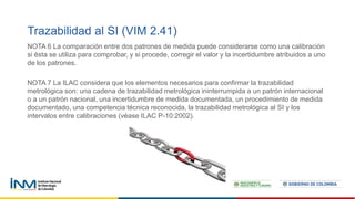 Trazabilidad al SI (VIM 2.41)
NOTA 6 La comparación entre dos patrones de medida puede considerarse como una calibración
si ésta se utiliza para comprobar, y si procede, corregir el valor y la incertidumbre atribuidos a uno
de los patrones.
NOTA 7 La ILAC considera que los elementos necesarios para confirmar la trazabilidad
metrológica son: una cadena de trazabilidad metrológica ininterrumpida a un patrón internacional
o a un patrón nacional, una incertidumbre de medida documentada, un procedimiento de medida
documentado, una competencia técnica reconocida, la trazabilidad metrológica al SI y los
intervalos entre calibraciones (véase ILAC P-10:2002).
 