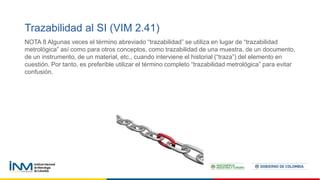 Trazabilidad al SI (VIM 2.41)
NOTA 8 Algunas veces el término abreviado “trazabilidad” se utiliza en lugar de “trazabilidad
metrológica” así como para otros conceptos, como trazabilidad de una muestra, de un documento,
de un instrumento, de un material, etc., cuando interviene el historial (“traza”) del elemento en
cuestión. Por tanto, es preferible utilizar el término completo “trazabilidad metrológica” para evitar
confusión.
 