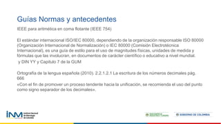 Guías Normas y antecedentes
IEEE para aritmética en coma flotante (IEEE 754)
El estándar internacional ISO/IEC 80000, dependiendo de la organización responsable ISO 80000
(Organización Internacional de Normalización) o IEC 80000 (Comisión Electrotécnica
Internacional), es una guía de estilo para el uso de magnitudes físicas, unidades de medida y
fórmulas que las involucran, en documentos de carácter científico o educativo a nivel mundial.
y DIN YY y Capitulo 7 de la GUM
Ortografía de la lengua española (2010). 2.2.1.2.1 La escritura de los números decimales pág.
666
«Con el fin de promover un proceso tendente hacia la unificación, se recomienda el uso del punto
como signo separador de los decimales».
 