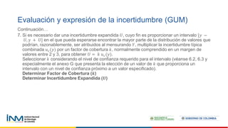 Continuación…
7. Si es necesario dar una incertidumbre expandida 𝑈, cuyo fin es proporcionar un intervalo [𝑦 −
𝑈, 𝑦 + 𝑈] en el que pueda esperarse encontrar la mayor parte de la distribución de valores que
podrían, razonablemente, ser atribuidos al mensurando 𝑌, multiplicar la incertidumbre típica
combinada 𝑢𝑐(𝑦) por un factor de cobertura 𝑘, normalmente comprendido en un margen de
valores entre 2 y 3, para obtener 𝑈 = 𝑘 𝑢𝑐(𝑦).
Seleccionar 𝑘 considerando el nivel de confianza requerido para el intervalo (véanse 6.2, 6.3 y
especialmente el anexo G que presenta la elección de un valor de 𝑘 que proporciona un
intervalo con un nivel de confianza próximo a un valor especificado).
Determinar Factor de Cobertura (𝒌)
Determinar Incertidumbre Expandida (𝑼)
Evaluación y expresión de la incertidumbre (GUM)
 