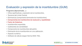 Programa (Aproximado…)
• Cifras significativas y expresión de la incertidumbre.
• Teorema del Límite Central.
• Dominancia (componente dominante de incertidumbre).
• Componentes de incertidumbre de resolución y repetibilidad.
• Factor de Cobertura.
• Incertidumbre expandida.
• Coeficientes de sensibilidad.
• Componente de incertidumbre del patrón.
• Estimación de la incertidumbre en una calibración.
• Aspecto numérico.
• Software de cálculo (según Norma IEEE 754).
Evaluación y expresión de la incertidumbre (GUM)
 