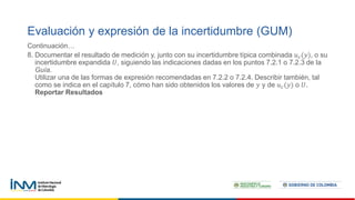 Continuación…
8. Documentar el resultado de medición y, junto con su incertidumbre típica combinada 𝑢𝑐(𝑦), o su
incertidumbre expandida 𝑈, siguiendo las indicaciones dadas en los puntos 7.2.1 o 7.2.3 de la
Guía.
Utilizar una de las formas de expresión recomendadas en 7.2.2 o 7.2.4. Describir también, tal
como se indica en el capítulo 7, cómo han sido obtenidos los valores de 𝑦 y de 𝑢𝑐(𝑦) o 𝑈.
Reportar Resultados
Evaluación y expresión de la incertidumbre (GUM)
 