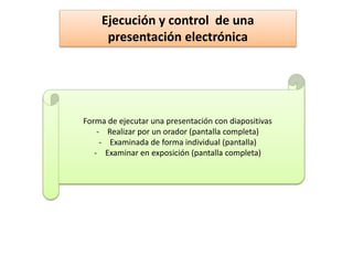 Ejecución y control de una
presentación electrónica
Forma de ejecutar una presentación con diapositivas
- Realizar por un orador (pantalla completa)
- Examinada de forma individual (pantalla)
- Examinar en exposición (pantalla completa)
 