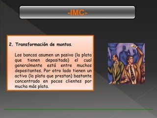 -IMC-
2. Transformación de montos.
Los bancos asumen un pasivo (la plata
que tienen depositada) el cual
generalmente está entre muchos
depositantes. Por otro lado tienen un
activo (la plata que prestan) bastante
concentrado en pocos clientes por
mucha más plata.
 