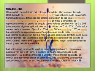 Modo HSV – HSB
Otro modelo de definición del color es el modelo HSV, también llamado
HSB, basado en el trabajo de Albert Munsell y sus estudios de la percepción
humana del color, definiendo los colores en función de las tres propiedades
del color (matiz, luminosidad y saturación). El matiz o tonalidad, se
representa como un grado de ángulo cuyos valores posibles van de 0 a 359
(aunque para algunas aplicaciones se normalizan del 0 al 100%). Cada valor
corresponde a un color. Ejemplos: 0º es rojo, 60º es amarillo y 120º es verde.
La saturación se representa como la distancia al eje de brillo negro-blanco.
Los valores posibles van del 0 al 100%. A este parámetro también se le suele
llamar “pureza” por la analogía con la pureza de excitación y la pureza de
color. Cuanto menor sea la saturación de un color, mayor tonalidad grisácea
habrá y más decolorado estará.
La luminosidad representa la altura en el eje negro-blanco. Los valores
posibles van del 0 al 100%. 0 siempre es negro. Dependiendo de la
saturación, 100 podría ser blanco o un color más o menos saturado. Es
común que deseemos elegir un color adecuado para alguna de nuestras
aplicaciones; cuando es así, resulta muy útil usar la ruleta de color HSB.
 