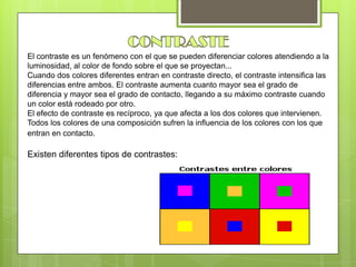 El contraste es un fenómeno con el que se pueden diferenciar colores atendiendo a la
luminosidad, al color de fondo sobre el que se proyectan...
Cuando dos colores diferentes entran en contraste directo, el contraste intensifica las
diferencias entre ambos. El contraste aumenta cuanto mayor sea el grado de
diferencia y mayor sea el grado de contacto, llegando a su máximo contraste cuando
un color está rodeado por otro.
El efecto de contraste es recíproco, ya que afecta a los dos colores que intervienen.
Todos los colores de una composición sufren la influencia de los colores con los que
entran en contacto.
Existen diferentes tipos de contrastes:
 