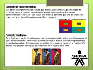 Contraste de complementarios
Dos colores complementarios son los que ofrecen juntos mejores posibilidades de
contraste, aunque resultan muy violentos visualmente combinar dos colores
complementarios intensos. Para lograr una armonía conviene que uno de ellos sea u
color puro, y el otro esté modulado con blanco o negro.
Contraste simultáneo
Es el fenómeno según el cual nuestro ojo, para un color dado, exige simultáneamente el
color complementario, y si no le es dado lo produce él mismo. El color complementario
engendrado en el ojo del espectador es posible verlo, pero no existe en la realidad. Es
debido a un proceso fisiológico de corrección en el órgano de la vista.
 