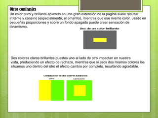 Otros contrastes
Un color puro y brillante aplicado en una gran extensión de la página suele resultar
irritante y cansino (especialmente, el amarillo), mientras que ese mismo color, usado en
pequeñas proporciones y sobre un fondo apagado puede crear sensación de
dinamismo.
Dos colores claros brillantes puestos uno al lado de otro impactan en nuestra
vista, produciendo un efecto de rechazo, mientras que si esos dos mismos colores los
situamos uno dentro del otro el efecto cambia por completo, resultando agradable.
 