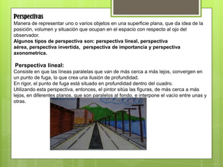 Perspectivas
Manera de representar uno o varios objetos en una superficie plana, que da idea de la
posición, volumen y situación que ocupan en el espacio con respecto al ojo del
observador.
Algunos tipos de perspectiva son: perspectiva lineal, perspectiva
aérea, perspectiva invertida, perspectiva de importancia y perspectiva
axonometríca.
Perspectiva lineal:
Consiste en que las líneas paralelas que van de más cerca a más lejos, convergen en
un punto de fuga, lo que crea una ilusión de profundidad.
En rigor, el punto de fuga está situado en profundidad dentro del cuadro.
Utilizando esta perspectiva, entonces, el pintor sitúa las figuras, de más cerca a más
lejos, en diferentes planos, que son paralelos al fondo, e interpone el vacío entre unas y
otras.
 