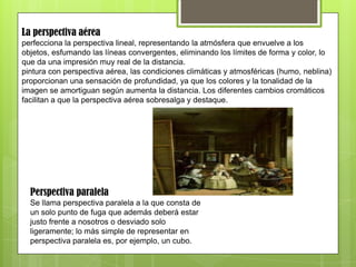 La perspectiva aérea
perfecciona la perspectiva lineal, representando la atmósfera que envuelve a los
objetos, esfumando las líneas convergentes, eliminando los límites de forma y color, lo
que da una impresión muy real de la distancia.
pintura con perspectiva aérea, las condiciones climáticas y atmosféricas (humo, neblina)
proporcionan una sensación de profundidad, ya que los colores y la tonalidad de la
imagen se amortiguan según aumenta la distancia. Los diferentes cambios cromáticos
facilitan a que la perspectiva aérea sobresalga y destaque.
Perspectiva paralela
Se llama perspectiva paralela a la que consta de
un solo punto de fuga que además deberá estar
justo frente a nosotros o desviado solo
ligeramente; lo más simple de representar en
perspectiva paralela es, por ejemplo, un cubo.
 