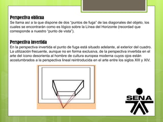Perspectiva oblicua
Se llama así a la que dispone de dos “puntos de fuga” de las diagonales del objeto, los
cuales se encontrarán como es lógico sobre la Línea del Horizonte (recordad que
corresponde a nuestro “punto de vista”).
Perspectiva invertida
En la perspectiva invertida el punto de fuga está situado adelante, al exterior del cuadro.
La utilización frecuente, aunque no en forma exclusiva, de la perspectiva invertida en el
arte del ícono desorienta al hombre de cultura europea moderna cuyos ojos están
acostumbrados a la perspectiva lineal reintroducida en el arte entre los siglos XIII y XIV.
 