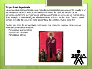 Perspectiva de importancia
La perspectiva de importancia es un método de representación que permite resaltar a un
personaje con relación a otros sobre el mismo icono. Es decir, el tamaño de los
personajes determina su importancia jerárquica entre los presentes en un mismo ícono.
Buen ejemplo lo tenemos (figura a la derecha) en el Icono de San Juan Clímaco (en el
centro) rodeado de san Jorge (a la izquierda) y de san Blas. Rusia, siglo XIII.
Existen tres tipos de perspectivas importantes que podemos manejar para expresar
volumétricamente los espacios:
• Perspectiva axonometríca
• Perspectiva caballera
• Perspectiva cónica
 