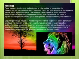 Percepción
Es un proceso simple; en el estímulo esta la información, sin necesidad de
procesamientos mentales internos posteriores. Dicho planteamiento parte del supuesto
de que en las leyes naturales subyacentes en cada organismo están las claves
intelectuales de la percepción como mecanismo de supervivencia, por tanto, el
organismo solo percibe aquello que puede aprender y le es necesario para sobrevivir.
Según la psicología clásica de neisser, la percepción es un proceso activo-constructivo
en el que el perceptor, antes de procesar la nueva información y con los datos
archivados en su conciencia, construye un esquema informativo anticipatorio; que le
permite contrastar el estímulo y aceptarlo o rechazarlo según se adecue o no a lo
propuesto por el esquema. Se apoya en la existencia del aprendizaje.
 