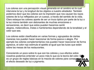 Los colores son una percepción visual generada en el cerebro en la cual
interviene la luz y la longitud de los objetos a nuestro alrededor. También
podemos decir que los colores son la impresión que nos causan los rayos
solares de la luz reflejados por un cuerpo, a través del sentido de la vista.
Claro estaque los colores aparte de ser un truco óptico por parte de la luz o
la luz misma también son detonantes de muchas emociones o
sensaciones, es decir que estos pueden hacernos sentir
alegres, melancólicos, tristes o hambrientos dependiendo de la tonalidad y el
color que sea.
Los colores están clasificados en varias formas y agrupados de ciertas
maneras nos pueden hacer reaccionar de forma pasiva o alegre. Por
ejemplo los colores complementarios nos pueden hacer reaccionar de forma
agresiva, el color rojo estimula el apetito al igual que las luces que están
sobre las mesas de los restaurantes.
Conociendo un poco sobre lo que son los colores y sus efectos sobre
nosotros podemos entender un poco más lo que es la teoría del color. Esto
es un grupo de reglas básicas en la mezcla de colores para conseguir
el efecto deseado de luz o pigmento.
 