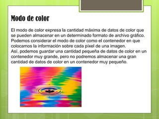 Modo de color
El modo de color expresa la cantidad máxima de datos de color que
se pueden almacenar en un determinado formato de archivo gráfico.
Podemos considerar el modo de color como el contenedor en que
colocamos la información sobre cada píxel de una imagen.
Así, podemos guardar una cantidad pequeña de datos de color en un
contenedor muy grande, pero no podremos almacenar una gran
cantidad de datos de color en un contenedor muy pequeño.
 