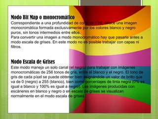 Modo Bit Map o monocromático
Correspondiente a una profundidad de color de 1 bit, ofrece una imagen
monocromática formada exclusivamente por los colores blanco y negro
puros, sin tonos intermedios entre ellos.
Para convertir una imagen a modo monocromático hay que pasarla antes a
modo escala de grises. En este modo no es posible trabajar con capas ni
filtros.
Modo Escala de Grises
Este modo maneja un solo canal (el negro) para trabajar con imágenes
monocromáticas de 256 tonos de gris, entre el blanco y el negro. El tono de
gris de cada píxel se puede obtener bien asignándole un valor de brillo que
va de 0 (negro) a 255 (blanco), bien como porcentajes de tinta negra (0% es
igual a blanco y 100% es igual a negro). Las imágenes producidas con
escáneres en blanco y negro o en escala de grises se visualizan
normalmente en el modo escala de grises.
 