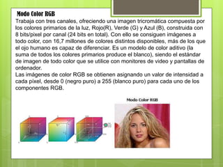 Modo Color RGB
Trabaja con tres canales, ofreciendo una imagen tricromática compuesta por
los colores primarios de la luz, Rojo(R), Verde (G) y Azul (B), construida con
8 bits/pixel por canal (24 bits en total). Con ello se consiguen imágenes a
todo color, con 16,7 millones de colores distintos disponibles, más de los que
el ojo humano es capaz de diferenciar. Es un modelo de color aditivo (la
suma de todos los colores primarios produce el blanco), siendo el estándar
de imagen de todo color que se utilice con monitores de video y pantallas de
ordenador.
Las imágenes de color RGB se obtienen asignando un valor de intensidad a
cada píxel, desde 0 (negro puro) a 255 (blanco puro) para cada uno de los
componentes RGB.
 